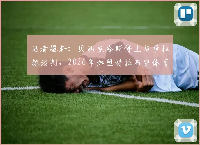 记者爆料：贝西克塔斯停止与萨拉赫谈判，2026年加盟特拉布宗体育可能性大增，独家解析转会背后原因