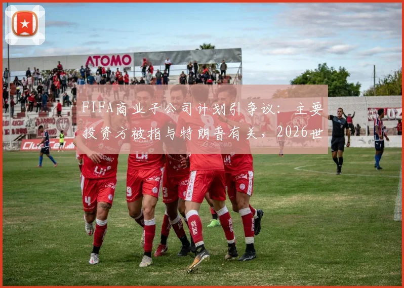 FIFA商业子公司计划引争议:主要投资方被指与特朗普有关,2026世俱杯格局恐生变?