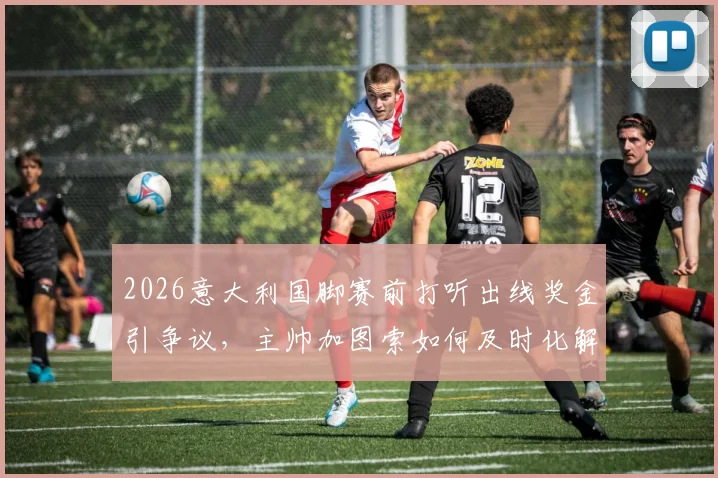 2026意大利国脚赛前打听出线奖金引争议，主帅加图索如何及时化解团队危机？