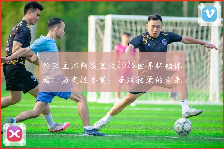 约旦主帅阿莫里谈2026世界杯初体验：历史性参赛，虽败犹荣的未来启示