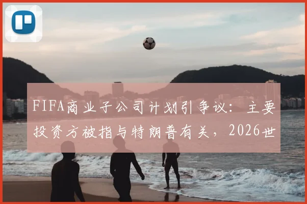 FIFA商业子公司计划引争议：主要投资方被指与特朗普有关，2026世俱杯格局恐生变？