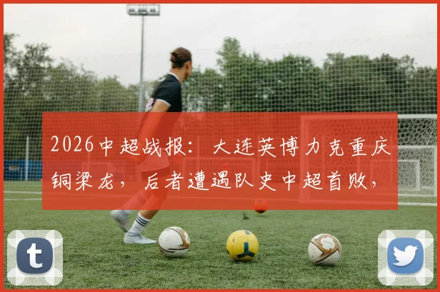 2026中超战报：大连英博力克重庆铜梁龙，后者遭遇队史中超首败，两队积分持平背后分析