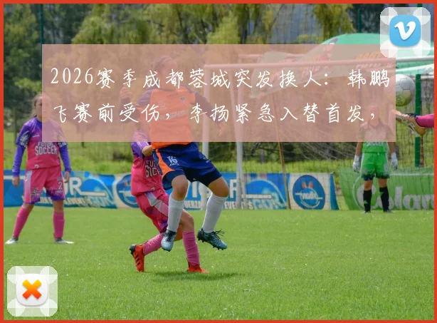 2026赛季成都蓉城突发换人：韩鹏飞赛前受伤，李扬紧急入替首发，阵容影响几何？