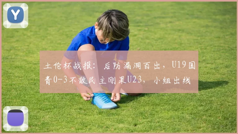 土伦杯战报：后防漏洞百出，U19国青0-3不敌民主刚果U23，小组出线形势严峻