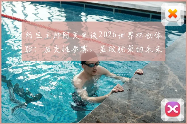 约旦主帅阿莫里谈2026世界杯初体验：历史性参赛，虽败犹荣的未来启示