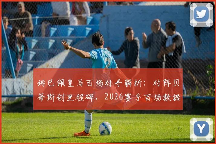 姆巴佩皇马百场对手解析：对阵贝蒂斯创里程碑，2026赛季百场数据全览