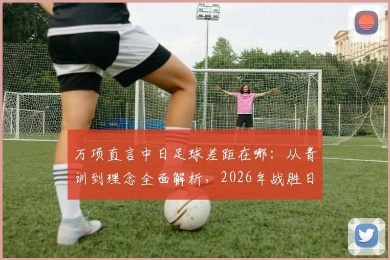 万项直言中日足球差距在哪：从青训到理念全面解析，2026年战胜日本队关键路径探讨