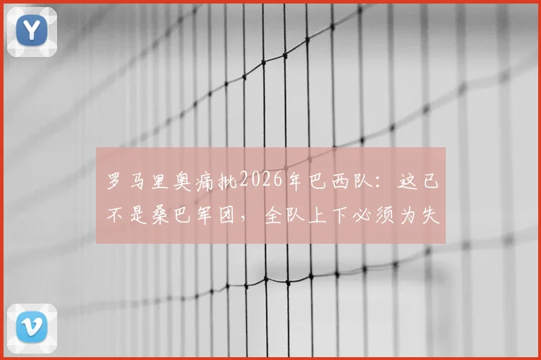 罗马里奥痛批2026年巴西队：这已不是桑巴军团，全队上下必须为失利承担责任