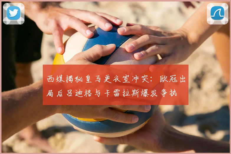 西媒揭秘皇马更衣室冲突：欧冠出局后吕迪格与卡雷拉斯爆发争执