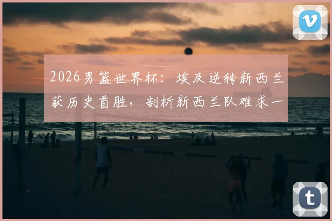 2026男篮世界杯：埃及逆转新西兰获历史首胜，剖析新西兰队难求一胜的深层原因与阵容短板