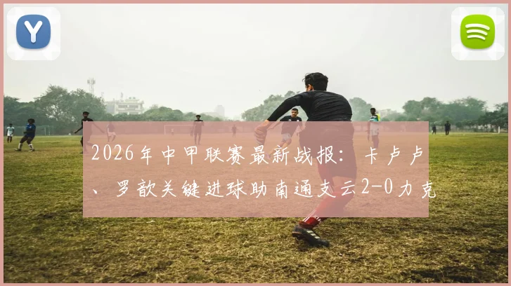 2026年中甲联赛最新战报：卡卢卢、罗歆关键进球助南通支云2-0力克延边龙鼎，附比赛精彩瞬间与战术解析