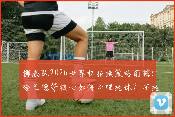挪威队2026世界杯轮换策略前瞻：哈兰德等核心如何合理轮休？不轮换难走远已成共识，解析阵容深度关键性