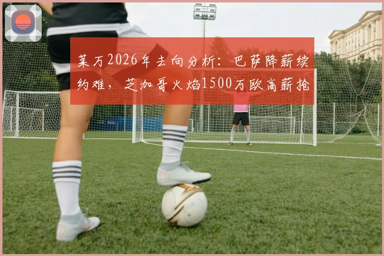 莱万2026年去向分析：巴萨降薪续约难，芝加哥火焰1500万欧高薪抢人，球员面临关键抉择