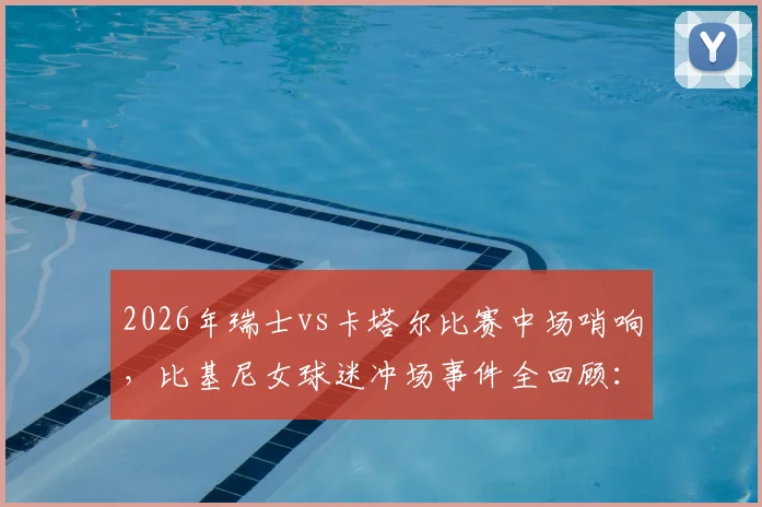 2026年瑞士vs卡塔尔比赛中场哨响,比基尼女球迷冲场事件全回顾:赛场安保问题引热议
