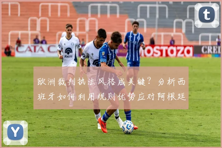 欧洲裁判执法风格成关键?分析西班牙如何利用规则优势应对阿根廷的强硬踢法