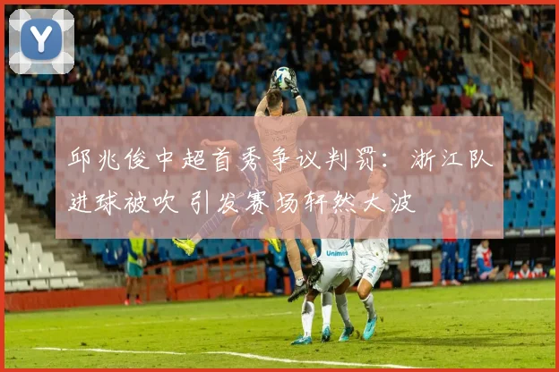 邱兆俊中超首秀争议判罚：浙江队进球被吹 引发赛场轩然大波