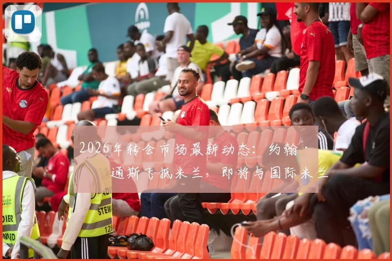 2026年转会市场最新动态：约翰·斯通斯飞抵米兰，即将与国际米兰完成签约流程