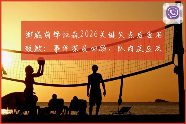 挪威前锋拉森2026关键失点后含泪致歉：事件深度回顾、队内反应及对挪威出线前景的全面分析