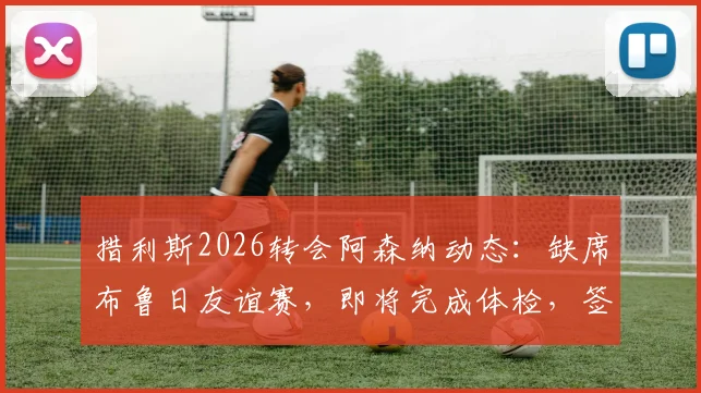 措利斯2026转会阿森纳动态：缺席布鲁日友谊赛，即将完成体检，签约在即