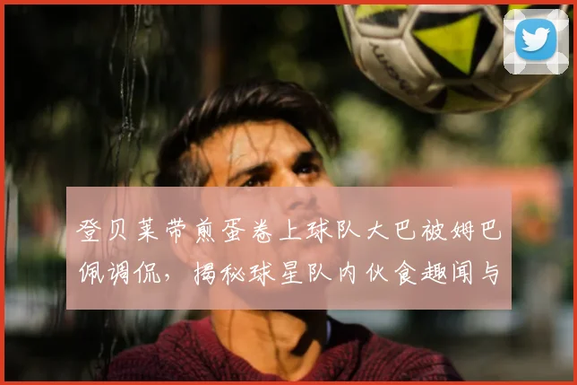登贝莱带煎蛋卷上球队大巴被姆巴佩调侃,揭秘球星队内伙食趣闻与金球先生特权