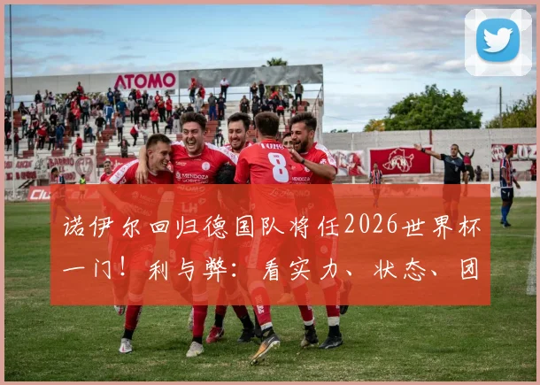 诺伊尔回归德国队将任2026世界杯一门！利与弊：看实力、状态、团队之争深度解析
