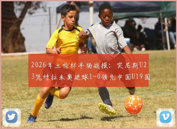 2026年土伦杯半场战报：突尼斯U23凭特拉米奥进球1-0领先中国U19国青，国青半场攻防问题分析