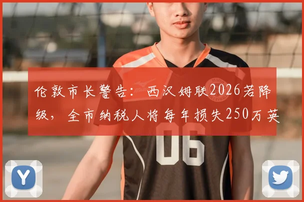 伦敦市长警告：西汉姆联2026若降级，全市纳税人将每年损失250万英镑，这笔账该怎么算？