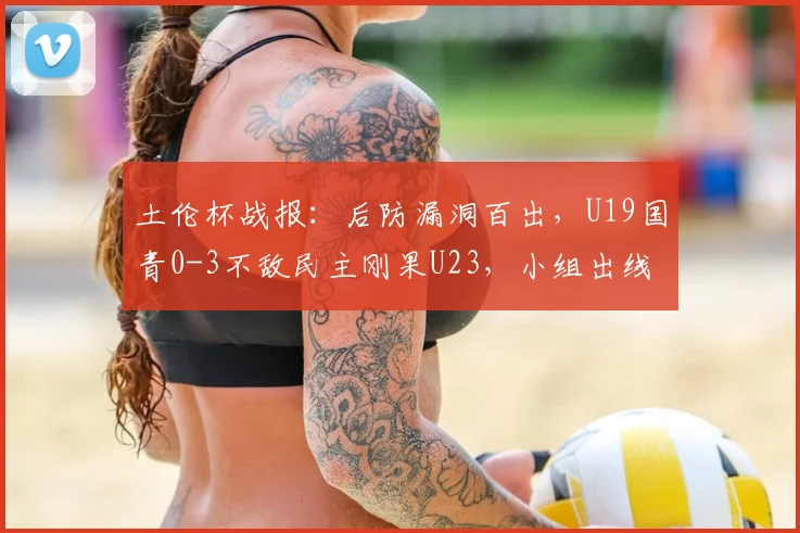 土伦杯战报:后防漏洞百出,U19国青0-3不敌民主刚果U23,小组出线形势严峻