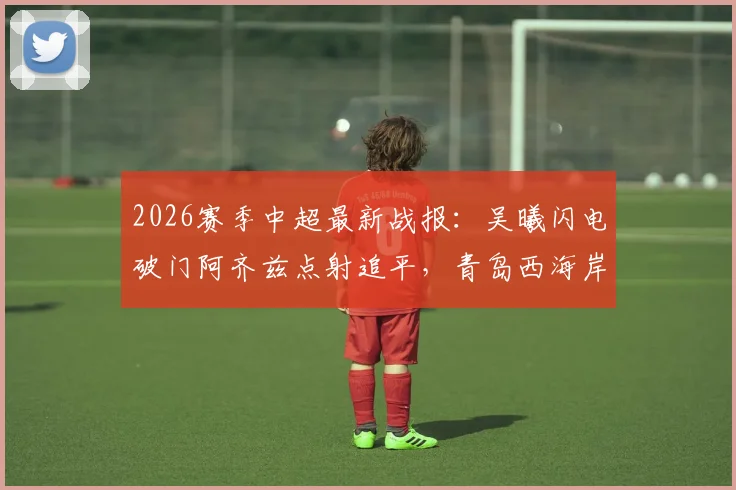 2026赛季中超最新战报：吴曦闪电破门阿齐兹点射追平，青岛西海岸1-1暂平上海申花，半场激荡回顾