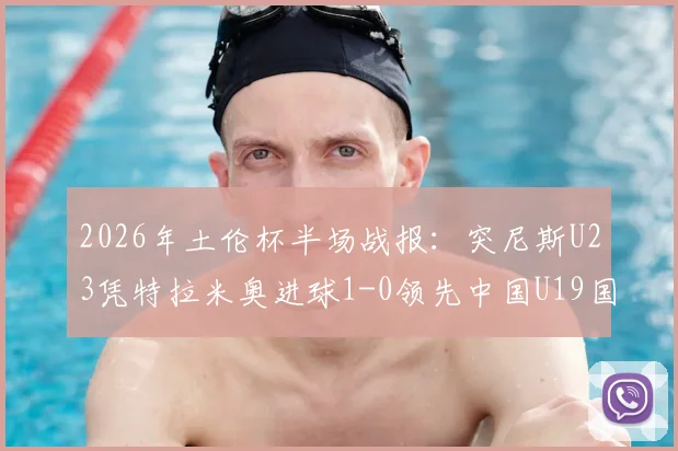 2026年土伦杯半场战报:突尼斯U23凭特拉米奥进球1-0领先中国U19国青,国青半场攻防问题分析