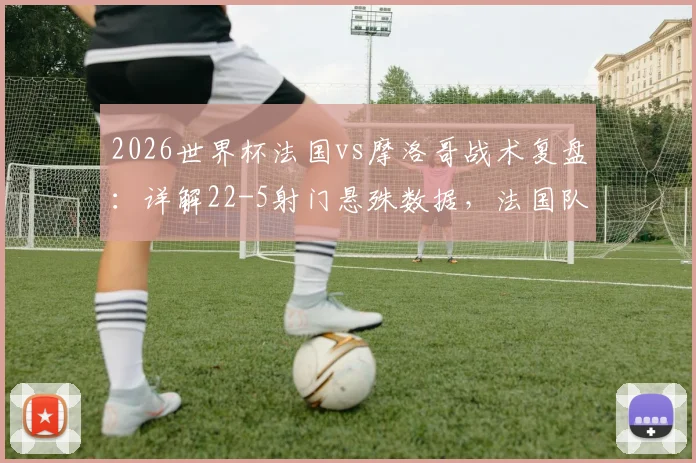 2026世界杯法国vs摩洛哥战术复盘：详解22-5射门悬殊数据，法国队5次绝佳机会为何转化率低迷