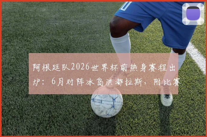阿根廷队2026世界杯前热身赛程出炉：6月对阵冰岛洪都拉斯，附比赛时间、直播及大名单看点解析