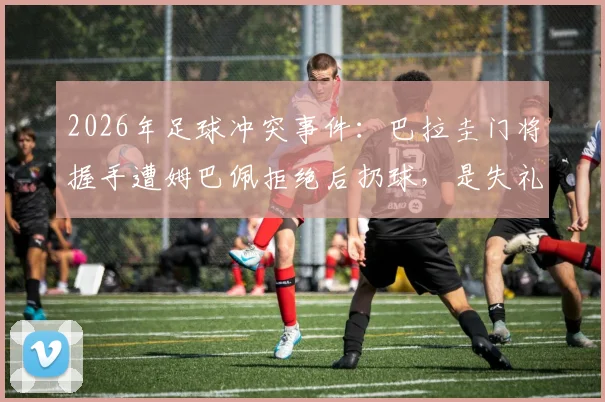 2026年足球冲突事件：巴拉圭门将握手遭姆巴佩拒绝后扔球，是失礼还是另有隐情？深度剖析球场礼仪与情绪博弈