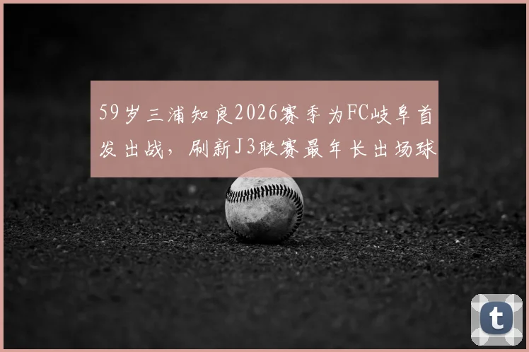 59岁三浦知良2026赛季为FC岐阜首发出战，刷新J3联赛最年长出场球员纪录