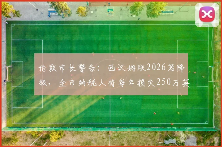 伦敦市长警告：西汉姆联2026若降级，全市纳税人将每年损失250万英镑，这笔账该怎么算？