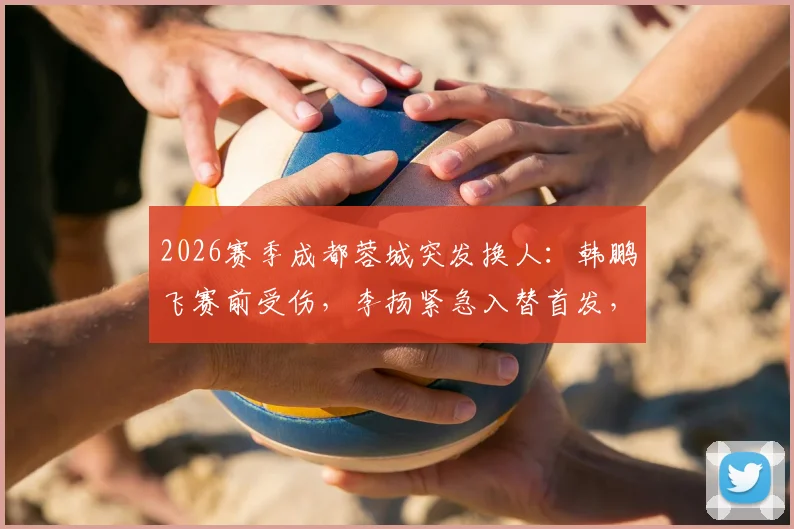 2026赛季成都蓉城突发换人:韩鹏飞赛前受伤,李扬紧急入替首发,阵容影响几何?