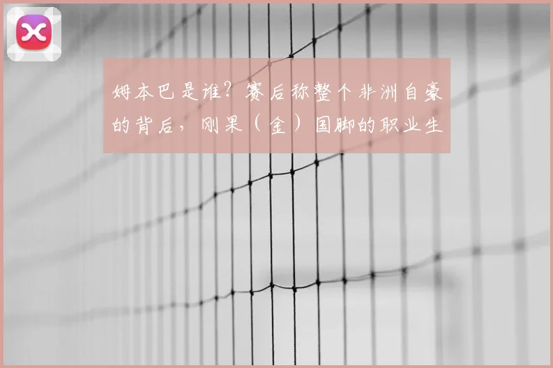 姆本巴是谁?赛后称整个非洲自豪的背后,刚果(金)国脚的职业生涯与那场关键比赛回顾