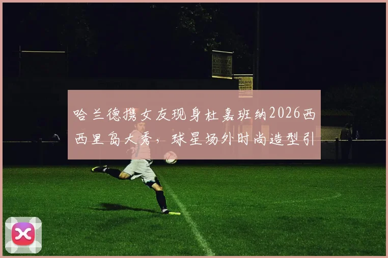 哈兰德携女友现身杜嘉班纳2026西西里岛大秀,球星场外时尚造型引热议