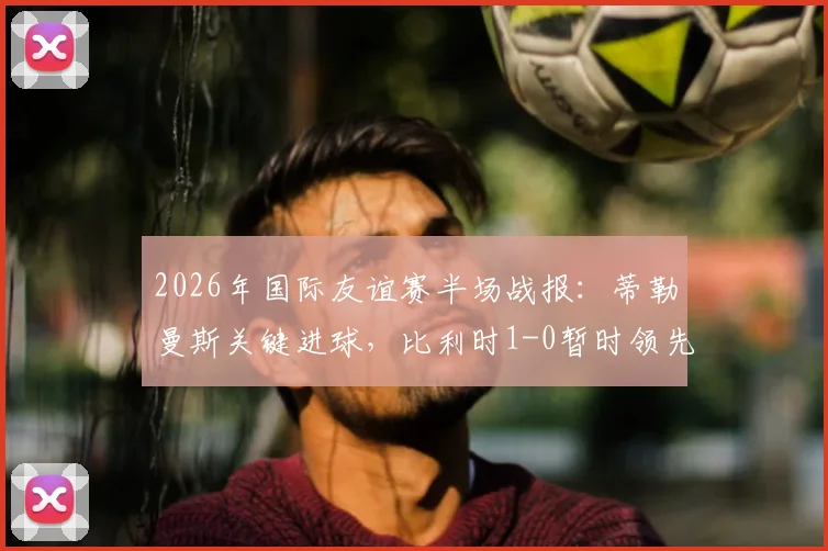 2026年国际友谊赛半场战报:蒂勒曼斯关键进球,比利时1-0暂时领先克罗地亚