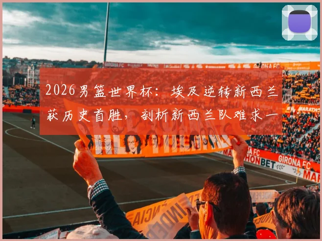 2026男篮世界杯：埃及逆转新西兰获历史首胜，剖析新西兰队难求一胜的深层原因与阵容短板