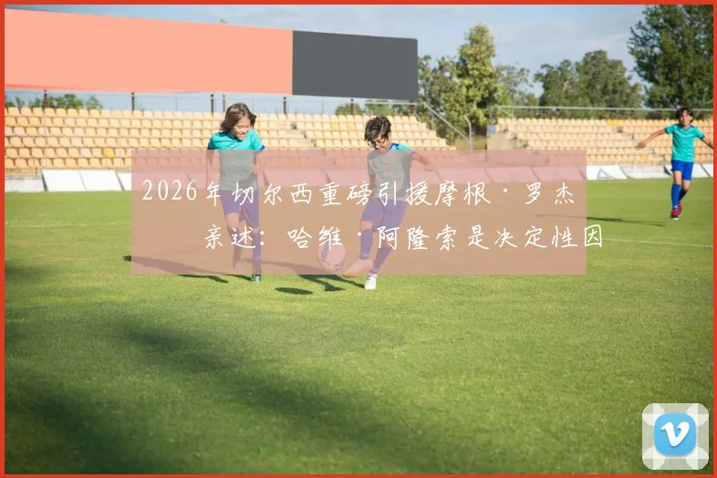 2026年切尔西重磅引援摩根·罗杰斯亲述：哈维·阿隆索是决定性因素，加盟蓝军内幕全解析