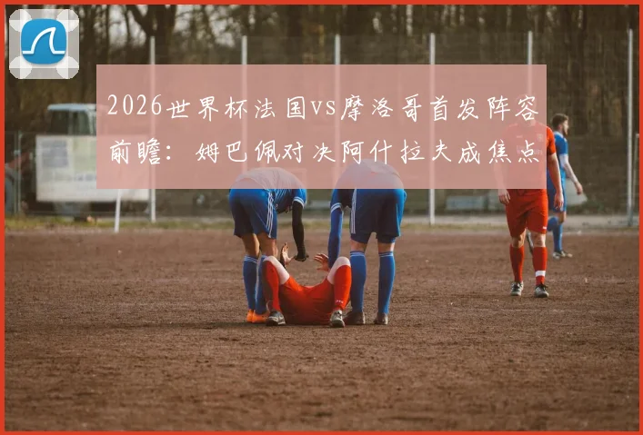 2026世界杯法国vs摩洛哥首发阵容前瞻:姆巴佩对决阿什拉夫成焦点,解析登贝莱出战意义与赛巴里替补战术