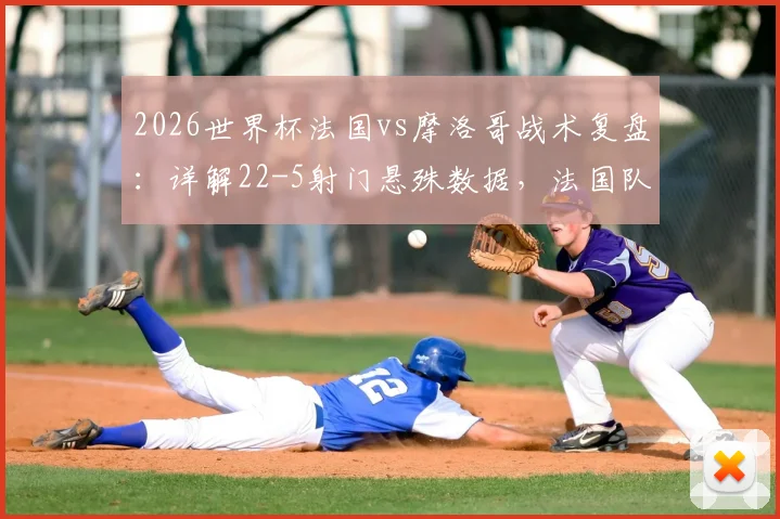 2026世界杯法国vs摩洛哥战术复盘：详解22-5射门悬殊数据，法国队5次绝佳机会为何转化率低迷