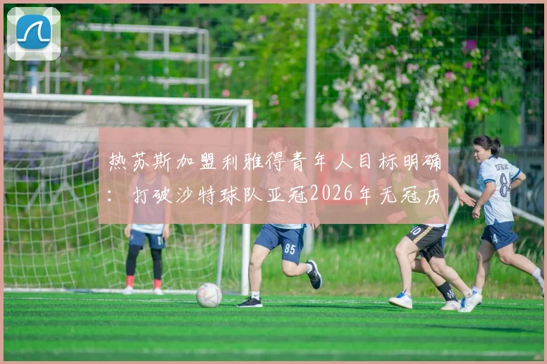热苏斯加盟利雅得青年人目标明确:打破沙特球队亚冠2026年无冠历史,专访透露球队渴望