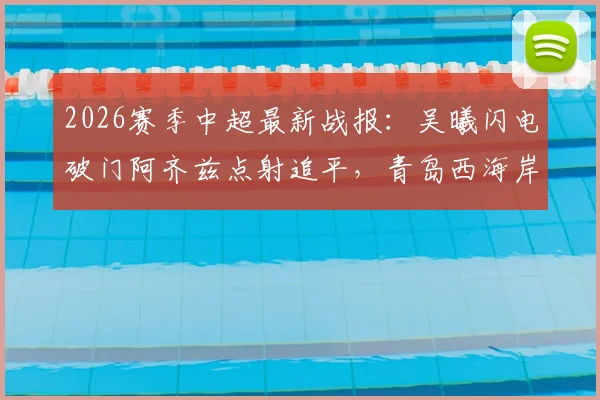 2026赛季中超最新战报：吴曦闪电破门阿齐兹点射追平，青岛西海岸1-1暂平上海申花，半场激荡回顾