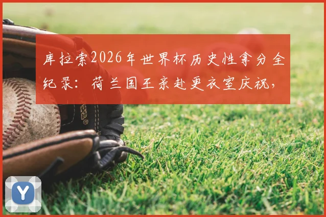 库拉索2026年世界杯历史性拿分全纪录：荷兰国王亲赴更衣室庆祝，这支球队到底什么来头？