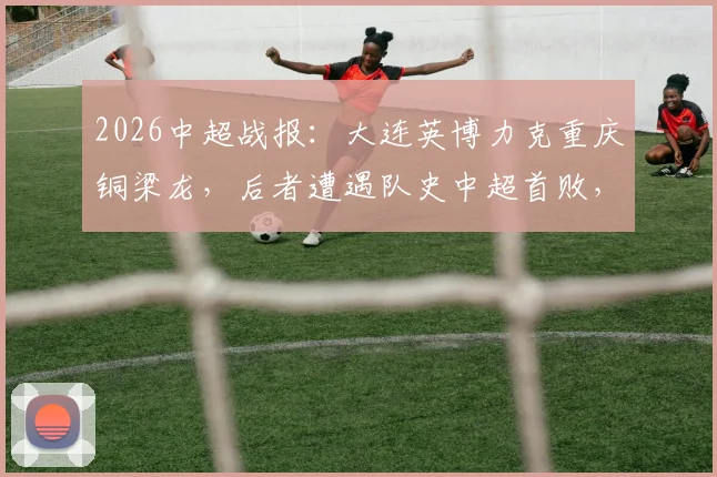 2026中超战报：大连英博力克重庆铜梁龙，后者遭遇队史中超首败，两队积分持平背后分析