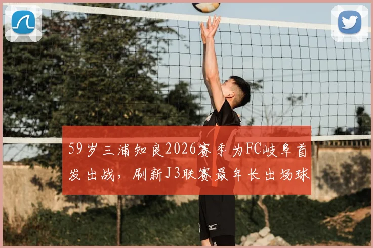 59岁三浦知良2026赛季为FC岐阜首发出战，刷新J3联赛最年长出场球员纪录