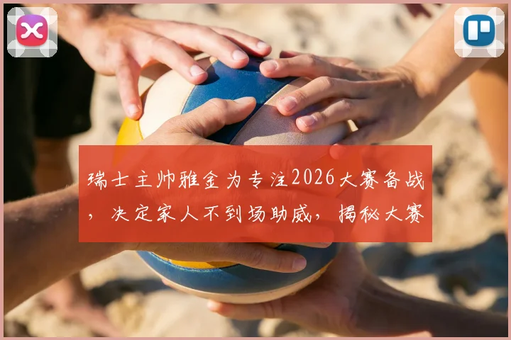 瑞士主帅雅金为专注2026大赛备战,决定家人不到场助威,揭秘大赛前球队心理管理细节