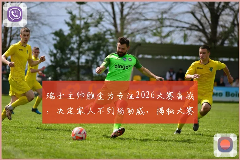 瑞士主帅雅金为专注2026大赛备战，决定家人不到场助威，揭秘大赛前球队心理管理细节